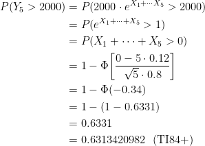 \displaystyle \begin{aligned} P(Y_5>2000)&=P(2000 \cdot e^{X_1+\cdots X_5}>2000) \\&=P(e^{X_1+\cdots +X_5}>1) \\&=P(X_1+\cdots +X_5>0) \\&=1-\Phi \biggl[\frac{0-5 \cdot 0.12}{\sqrt{5} \cdot 0.8} \biggr] \\&=1-\Phi(-0.34)\\&=1-(1-0.6331)\\&=0.6331 \\&=0.6313420982 \ \ (\text{TI84+}) \end{aligned}