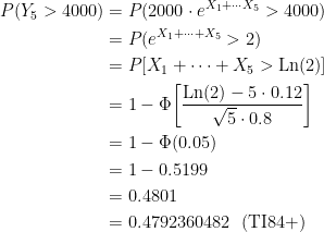 \displaystyle \begin{aligned} P(Y_5>4000)&=P(2000 \cdot e^{X_1+\cdots X_5}>4000) \\&=P(e^{X_1+\cdots +X_5}>2) \\&=P[X_1+\cdots +X_5>\text{Ln}(2)] \\&=1-\Phi \biggl[\frac{\text{Ln}(2)-5 \cdot 0.12}{\sqrt{5} \cdot 0.8} \biggr] \\&=1-\Phi(0.05)\\&=1-0.5199\\&=0.4801 \\&=0.4792360482 \ \ (\text{TI84+}) \end{aligned}