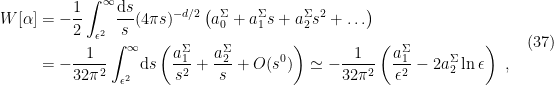 \displaystyle \begin{aligned} W[\alpha]&=-\frac{1}{2}\int_{\epsilon^2}^\infty\!\frac{\mathrm{d} s}{s}(4\pi s)^{-d/2}\left(a_0^\Sigma+a_1^\Sigma s+a_2^\Sigma s^2+\ldots\right)\\ &=-\frac{1}{32\pi^2}\int_{\epsilon^2}^\infty\!\mathrm{d} s\left(\frac{a_1^\Sigma}{s^2}+\frac{a_2^\Sigma}{s}+O(s^0)\right) \simeq-\frac{1}{32\pi^2}\left(\frac{a_1^\Sigma}{\epsilon^2}-2a_2^\Sigma\ln\epsilon\right)~, \end{aligned} \ \ \ \ \ (37)