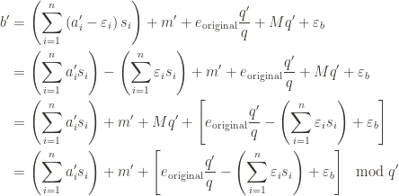  displaystyle  begin aligned b '& =  left ( sum_ i = 1 ^ n  left (a'_i -  varepsilon_i  right) s_i  right) + m' + e _  textup original   frac q ' q + Mq' +  varepsilon_b \ & =  left ( sum_ i = 1 ^ n a'_i s_i  right) -  left ( sum_ i = 1 ^ n  varepsilon_i s_i  right) + m '+ e _  textup original  frac q' q + Mq '+  varepsilon_b \ & =  left ( sum_ i = 1 ^ n a'_i s_i  right) + m '+ Mq' +  left [ e_textuporiginalfracq'q - left ( sum_i=1^n varepsilon_i s_i right)  + varepsilon_b right ] \ & =  left ( sum_ i = 1 ^ n a'_i s_i  right) + m '+  left [ e_textuporiginalfracq'q - left ( sum_i=1^n varepsilon_i s_i right)  + varepsilon_b right ]   mod q ' end aligned