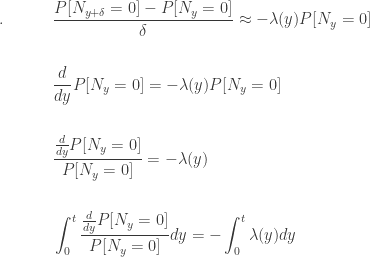 \displaystyle \begin{aligned}. \ \ \ \ \ \ \ \ \ &\frac{P[N_{y+\delta}=0] - P[N_y=0]}{\delta} \approx -\lambda(y) P[N_y=0] \\&\text{ } \\&\frac{d}{dy} P[N_y=0]=-\lambda(y) P[N_y=0] \\&\text{ } \\&\frac{\frac{d}{dy} P[N_y=0]}{P[N_y=0]}=-\lambda(y) \\&\text{ } \\&\int_0^{t} \frac{\frac{d}{dy} P[N_y=0]}{P[N_y=0]} dy=-\int_0^{t} \lambda(y)dy \end{aligned}