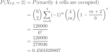\displaystyle \begin{aligned}P(X_{7,6}=2)&=P(\text{exactly 4 cells are occupied})\\&=\binom{6}{2} \sum \limits_{m=0}^{4} (-1)^{m} \binom{4}{m} \biggl(1-\frac{m+2}{6}\biggr)^7\\&=\frac{126000}{6^7}\\&=\frac{126000}{279936}\\&=0.4501028807\end{aligned}