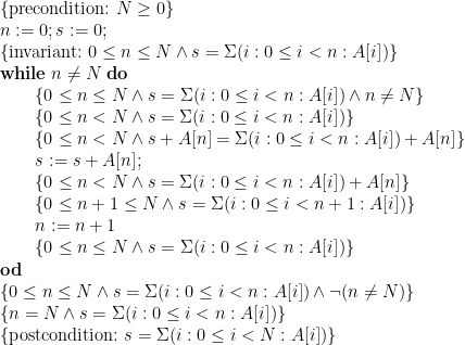 \displaystyle \begin{array}{@{}l} \{ \mbox{precondition:~} N \ge 0 \} \\ n := 0 ; s := 0 ; \\ \{ \mbox{invariant:~} 0 \le n \le N \land s = \Sigma (i : 0 \le i < n : A[i]) \} \\ \mathbf{while}\;n \ne N\;\mathbf{do} \\ \qquad \begin{array}[t]{@{}l} \{ 0 \le n \le N \land s = \Sigma (i : 0 \le i < n : A[i]) \land n \ne N \} \\ \{ 0 \le n < N \land s = \Sigma (i : 0 \le i < n : A[i]) \} \\ \{ 0 \le n < N \land s + A[n] = \Sigma (i : 0 \le i < n : A[i]) + A[n] \} \\ s := s + A[n] ; \\ \{ 0 \le n < N \land s = \Sigma (i : 0 \le i < n : A[i]) + A[n] \} \\ \{ 0 \le n+1 \le N \land s = \Sigma (i : 0 \le i < n+1 : A[i]) \} \\ n := n+1 \\ \{ 0 \le n \le N \land s = \Sigma (i : 0 \le i < n : A[i]) \} \end{array} \\ \mathbf{od} \\ \{ 0 \le n \le N \land s = \Sigma (i : 0 \le i < n : A[i]) \land \neg(n \ne N) \} \\ \{ n=N \land s = \Sigma (i : 0 \le i < n : A[i]) \} \\ \{ \mbox{postcondition:~} s = \Sigma (i : 0 \le i < N : A[i]) \} \end{array} 