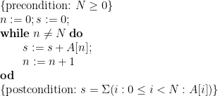 \displaystyle \begin{array}{@{}l} \{ \mbox{precondition:~} N \ge 0 \} \\ n := 0 ; s := 0 ; \\ \mathbf{while}\;n \ne N\;\mathbf{do} \\ \qquad \begin{array}[t]{@{}l} s := s + A[n] ; \\ n := n+1 \\ \end{array} \\ \mathbf{od} \\ \{ \mbox{postcondition:~} s = \Sigma (i : 0 \le i < N : A[i]) \} \end{array} 
