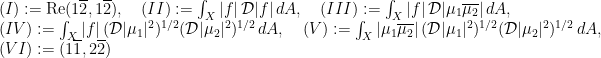 \displaystyle \begin{array}{rcl} & &(I):=\textrm{Re}(1\overline{2}, 1\overline{2}), \quad (II):=\int_X |f|\,\mathcal{D}|f|\,dA, \quad (III):=\int_X |f|\,\mathcal{D}|\mu_1\overline{\mu_2}|\,dA, \\ & & (IV):=\int_X |f|\,(\mathcal{D}|\mu_1|^2)^{1/2} (\mathcal{D}|\mu_2|^2)^{1/2}\,dA, \quad (V):=\int_X |\mu_1\overline{\mu_2}| \, (\mathcal{D}|\mu_1|^2)^{1/2} (\mathcal{D}|\mu_2|^2)^{1/2}\,dA, \\ & & (VI):= (1\overline{1}, 2\overline{2}) \end{array} 