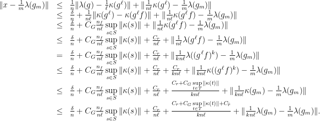 \displaystyle \begin{array}{rcl} \|x-\frac{1}{m}\lambda(g_m)\| &\leq& \frac{1}{n}\|\lambda(g)-\frac{1}{\ell}\kappa(g^{\ell})\| + \|\frac{1}{n\ell}\kappa(g^{\ell})-\frac{1}{m}\lambda(g_m)\| \\ &\leq& \frac{\delta}{n}+ \frac{1}{n\ell}\|\kappa(g^{\ell})-\kappa(g^{\ell}f)\| + \|\frac{1}{n\ell}\kappa(g^{\ell}f)-\frac{1}{m}\lambda(g_m)\| \\ &\leq& \frac{\delta}{n}+C_G \frac{n_f}{n\ell}\sup\limits_{s\in S}\|\kappa(s)\|+\|\frac{1}{n\ell}\kappa(g^{\ell}f)-\frac{1}{m}\lambda(g_m)\| \\ &\leq& \frac{\delta}{n}+C_G \frac{n_f}{n\ell}\sup\limits_{s\in S}\|\kappa(s)\|+\frac{C_r}{n\ell}+ \|\frac{1}{n\ell}\lambda(g^{\ell}f)-\frac{1}{m}\lambda(g_m)\| \\ &=& \frac{\delta}{n}+C_G \frac{n_f}{n\ell}\sup\limits_{s\in S}\|\kappa(s)\|+\frac{C_r}{n\ell}+ \|\frac{1}{kn\ell}\lambda((g^{\ell}f)^k)-\frac{1}{m}\lambda(g_m)\| \\ &\leq& \frac{\delta}{n}+C_G \frac{n_f}{n\ell}\sup\limits_{s\in S}\|\kappa(s)\|+\frac{C_r}{n\ell}+\frac{C_r}{kn\ell}+ \|\frac{1}{kn\ell}\kappa((g^{\ell}f)^k)-\frac{1}{m}\lambda(g_m)\| \\ &\leq& \frac{\delta}{n}+C_G \frac{n_f}{n\ell}\sup\limits_{s\in S}\|\kappa(s)\|+\frac{C_r}{n\ell}+\frac{C_r+C_G\sup\limits_{t\in T}\|\kappa(t)\|}{kn\ell} +\|\frac{1}{kn\ell}\kappa(g_m)-\frac{1}{m}\lambda(g_m)\| \\ &\leq& \frac{\delta}{n}+C_G \frac{n_f}{n\ell}\sup\limits_{s\in S}\|\kappa(s)\|+\frac{C_r}{n\ell}+\frac{C_r+C_G\sup\limits_{t\in T}\|\kappa(t)\|+C_{\widehat{r}}}{kn\ell} +\|\frac{1}{kn\ell}\lambda(g_m)-\frac{1}{m}\lambda(g_m)\|. \end{array} 