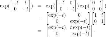 \displaystyle \begin{array}{rcl} \exp( \begin{bmatrix} -t & t\\ 0 & -t \end{bmatrix}) & = &\exp(\begin{bmatrix} -t & 0\\ 0 & -t \end{bmatrix})\exp(\begin{bmatrix} 0 & t\\ 0 & 0 \end{bmatrix})\\& = &\begin{bmatrix} \exp(-t) & 0\\ 0 & \exp(-t) \end{bmatrix}\begin{bmatrix} 1 & t\\ 0 & 1 \end{bmatrix}\\ &=& \begin{bmatrix} \exp(-t) & t\exp(-t)\\ 0 & \exp(-t) \end{bmatrix}. \end{array} 