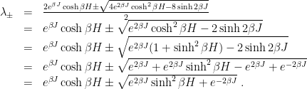 \displaystyle \begin{array}{rcl} \lambda_\pm &=& \frac{2 e^{\beta J} \cosh \beta H \pm \sqrt { 4 e^{2\beta J} \cosh^2 \beta H -8 \sinh 2\beta J}}2 \\\nonumber &=& e^{\beta J} \cosh \beta H \pm \sqrt { e^{2\beta J} \cosh^2 \beta H -2 \sinh 2\beta J } \\\nonumber &=& e^{\beta J} \cosh \beta H \pm \sqrt { e^{2\beta J} (1+\sinh ^2 \beta H) -2 \sinh 2\beta J } \\\nonumber &=& e^{\beta J} \cosh \beta H \pm \sqrt { e^{2\beta J} + e^{2\beta J} \sinh ^2 \beta H - e^{2\beta J} + e^{-2\beta J} } \\ &=& e^{\beta J} \cosh \beta H \pm \sqrt {e^{2\beta J} \sinh ^2 \beta H + e^{-2\beta J} } ~. \end{array} 