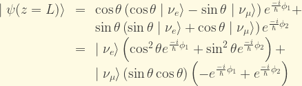 \displaystyle \begin{array}{rcl} \mid\psi(z=L)\rangle &=& \cos\theta\left(\cos\theta\mid\nu_e\rangle - \sin\theta\mid\nu_{\mu}\rangle\right) e^{\frac{-i}{\hbar}\phi_1} +\\ & & \sin\theta\left(\sin\theta\mid\nu_e\rangle + \cos\theta\mid\nu_{\mu}\rangle\right) e^{\frac{-i}{\hbar}\phi_2}\\ &=& \mid\nu_e\rangle\left(\cos^2\theta e^{\frac{-i}{\hbar}\phi_1}+\sin^2\theta e^{\frac{-i}{\hbar}\phi_2}\right) + \\ & & \mid\nu_{\mu}\rangle\left(\sin\theta\cos\theta\right) \left(-e^{\frac{-i}{\hbar}\phi_1} + e^{\frac{-i}{\hbar}\phi_2} \right) \end{array}
