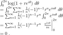 \displaystyle \begin{array}{rcl} \nonumber & & \int_0^{2\pi} \log (1+re^{i\theta})~d\theta \\\nonumber & & = \int_0^{2\pi} \sum_{n=1}^{\infty} {1\over n} {(-1)^{n-1} r^n } e^{in\theta}~d\theta \\\nonumber & & = \sum_{n=1}^{\infty} {1\over n} {(-1)^{n-1} r^n }\int_0^{2\pi} e^{in\theta}~d\theta \\\nonumber & & = \sum_{n=1}^{\infty} {1\over n} {(-1)^{n-1} r^n} ~~ {e^{in\theta}\over {i n}} \bigg|_0^{2\pi} \\ & & = 0 ~.\end{array} 