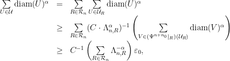 \displaystyle \begin{array}{rcl} \sum\limits_{U\in\mathcal{U}} \textrm{diam}(U)^\alpha &=&\sum\limits_{R\in\mathcal{R}_n}\sum\limits_{U\in\mathcal{U}_R} \textrm{diam}(U)^\alpha \\ &\geq& \sum\limits_{R\in\mathcal{R}_n} (C\cdot\Lambda_{n,R}^{\alpha})^{-1} \left(\sum\limits_{V\in(\Psi^{n+n_0}|_{R})(\mathcal{U}_{R})} \textrm{diam}(V)^\alpha\right) \\ &\geq& C^{-1}\left(\sum\limits_{R\in\mathcal{R}_n}\Lambda_{n,R}^{-\alpha}\right) \varepsilon_0, \end{array} 