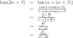 \displaystyle \begin{array}{rcl}    \tan (2\alpha +\beta )&=& \tan (\alpha + (\alpha + \beta ))\\    &=& \frac{\tan \alpha + \tan (\alpha + \beta )}{1-\tan \alpha \tan (\alpha + \beta )}\\    &=& \frac{ \frac{5}{x}+\frac{10}{x} }{ 1-(\frac{5}{x})(\frac{10}{x}) }\\    &=& \frac{\frac{15}{x}}{\frac{x^2-50}{x^2}}\\    &=& \frac{15x}{x^2-50}    \end{array}