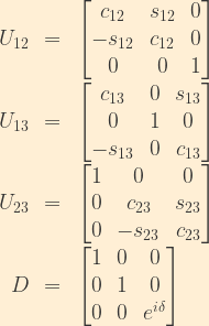 \displaystyle \begin{array}{rcl}  U_{12} & = & \begin{bmatrix}  c_{12}& s_{12} & 0\\  -s_{12}& c_{12}& 0\\  0&0&1\end{bmatrix}\\    U_{13} &=& \begin{bmatrix}  c_{13}&0&s_{13}\\  0&1&0\\  -s_{13}&0&c_{13}\end{bmatrix}\\    U_{23} &=& \begin{bmatrix}  1&0&0\\  0& c_{23}&s_{23}\\  0&-s_{23}&c_{23}\end{bmatrix}\\    D &=& \begin{bmatrix}  1&0&0\\  0&1&0\\  0&0&e^{i\delta}  \end{bmatrix} \end{array}
