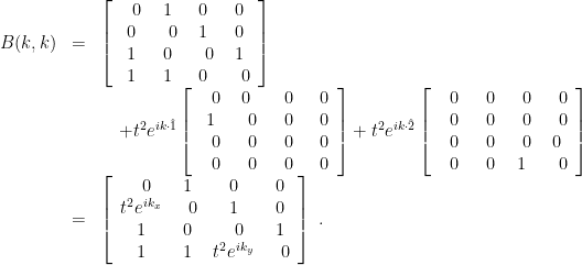 \displaystyle \begin{array}{rcl} B(k,k) &=& \left[ \begin{array}{cccc} ~~0 & 1 & 0 & 0 \\ 0 & ~~0 & 1 & 0 \\ 1 & 0 & ~~0 & 1 \\ 1 & 1 & 0 & ~~0 \end{array} \right] \nonumber \\ & & \quad +t^2 e^{ik\cdot \hat 1} \left[ \begin{array}{cccc} ~~0 & 0 & ~~0 & ~~0 \\ 1 & ~~0 & ~~0 & ~~0 \\ ~~0 & ~~0 & ~~0 & ~~0 \\ ~~0 & ~~0 & ~~0 & ~~0 \end{array} \right] +t^2 e^{ik\cdot \hat 2} \left[ \begin{array}{cccc} ~~0 & ~~0 & ~~0 & ~~0 \\ ~~0 & ~~0 & ~~0 & ~~0 \\ ~~0 & ~~0 & ~~0 & 0 \\ ~~0 & ~~0 & 1 & ~~0 \end{array} \right] \\ &=& \left[ \begin{array}{cccc} ~~0 & 1 & 0 & 0 \\ t^2 e^{ik_x} & ~~0 & 1 & 0 \\ 1 & 0 & ~~0 & 1 \\ 1 & 1 & t^2 e^{ik_y} & ~~0 \end{array} \right] ~. \end{array} 