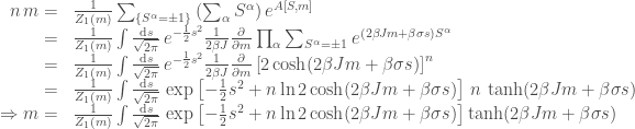 \displaystyle \begin{array}{rl} n \, m = &\frac{1}{Z_1(m)}\sum_{\{S^\alpha= \pm 1\}}\left(\sum_\alpha S^\alpha\right)e^{A[S,m]} \\ =& \frac{1}{Z_1(m)}\int \frac{\mathrm{d} s}{\sqrt{2\pi}}\, e^{-\frac{1}{2}s^2} \frac{1}{2\beta J }\frac{\partial}{\partial m}\prod_{\alpha}\sum_{S^\alpha= \pm 1}e^{(2\beta Jm + \beta \sigma s)S^\alpha} \\ =& \frac{1}{Z_1(m)}\int \frac{\mathrm{d} s}{\sqrt{2\pi}}\, e^{-\frac{1}{2}s^2} \frac{1}{2\beta J}\frac{\partial}{\partial m} \left[2\cosh(2\beta Jm + \beta \sigma s)\right]^n \\ =& \frac{1}{Z_1(m)}\int \frac{\mathrm{d} s}{\sqrt{2\pi}}\, \exp\left[-\frac{1}{2}s^2 + n \ln 2\cosh(2\beta Jm + \beta \sigma s)\right]\,n\, \tanh (2\beta Jm + \beta \sigma s) \\ \Rightarrow m = & \frac{1}{Z_1(m)}\int \frac{\mathrm{d} s}{\sqrt{2\pi}}\, \exp\left[-\frac{1}{2}s^2 + n \ln 2\cosh(2\beta Jm + \beta \sigma s)\right]\tanh (2\beta Jm + \beta \sigma s) \end{array} 