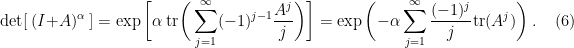 \displaystyle \det [\hspace{1mm}(I+A)^\alpha\hspace{1mm}] = \exp\bigg[\alpha~{\rm tr} \bigg( \sum_{ j =1}^\infty (-1)^{ j -1} \frac {A^ j } j \bigg) \bigg] = \exp\bigg( {-\alpha} \sum_{ j =1}^\infty \frac{(-1)^{ j }}{ j } {\rm tr}({A^ j })\bigg) ~.\ \ \ \ \ (6)