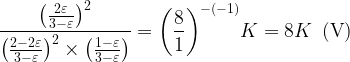 \displaystyle \frac{{{{{\left( {\frac{{2\varepsilon }}{{3-\varepsilon }}} \right)}}^{2}}}}{{{{{\left( {\frac{{2-2\varepsilon }}{{3-\varepsilon }}} \right)}}^{2}}\times \left( {\frac{{1-\varepsilon }}{{3-\varepsilon }}} \right)}}={{\left( {\frac{8}{1}} \right)}^{{-\left( {-1} \right)}}}K=8K\,\,\,(\text{V})