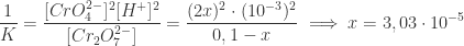\displaystyle \frac{1}{K} = \frac{[CrO_{4}^{2-}]^{2}[H^{+}]^{2} }{ [Cr_{2}O_{7}^{2-}]} = \frac{ (2x)^{2} \cdot (10^{-3})^{2} }{ 0,1 - x} \implies x = 3,03 \cdot 10^{-5}  