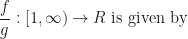 \displaystyle \frac{f}{g} : [1, \infty ) \rightarrow R \text{ is given by } 