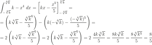 \displaystyle \int_{-\sqrt[4]k}^{\sqrt[4]k}k-x^4~dx=\left[kx-\frac{x^5}5\right]_{-\sqrt[4]k}^{\sqrt[4]k}=\\\\=\left(k\sqrt[4]k-\frac{\sqrt[4]k^5}5\right)-\left(k(-\sqrt[4]k)-\frac{(-\sqrt[4]k)^5}5\right)=\\\\=2\left(k\sqrt[4]k-\frac{\sqrt[4]k^5}5\right)=2\left(k\sqrt[4]k-\frac{\sqrt[4]k^5}5\right)=2~\frac{4k\sqrt[4]k}5=\frac{8k\sqrt[4]k}5=\frac{8\sqrt[4]{k^5}}5=\frac 85