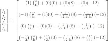 \displaystyle \left[\begin{matrix} I_1 \\ I_2 \\ I_3 \\ I_4 \end{matrix} \right] = \left[\begin{matrix} (1) \left(\frac{4}{\text{k}} \right) + (0)(0) + (0)(8) + (0)(-12) \\ \\ (- 1) \left( \frac{4}{\text{k}} \right) + (1)(0) + \left(\frac{1}{2 \ \text{k}} \right)(8) + \left(\frac{1}{2 \ \text{k}} \right)(-12) \\ \\ (0)\left( \frac{4}{\text{k}} \right) + (0) (0) + \left(\frac{1}{2 \ \text{k}} \right)(8) + \left(\frac{1}{2 \ \text{k}} \right) (-12) \\ \\ \left(- \frac{1}{2} \right)\left( \frac{4}{\text{k}} \right) + \left(\frac{1}{2} \right)(0) + \left(\frac{1}{2 \ \text{k}} \right)(8) + \left(\frac{1}{\text{k}} \right)(-12) \end{matrix} \right]