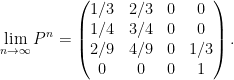 \displaystyle \lim_{n\rightarrow\infty} P^n = \begin{pmatrix} 1/3 & 2/3 & 0 & 0\\ 1/4 & 3/4 & 0 & 0\\ 2/9 & 4/9 & 0 & 1/3\\ 0 & 0 & 0 & 1 \end{pmatrix}.