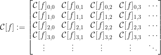 \displaystyle \mathcal{C}[f]:=\begin{bmatrix}\mathcal{C}[f]_{0,0}&\mathcal{C}[f]_{0,1}&\mathcal{C}[f]_{0,2}&\mathcal{C}[f]_{0,3}&\cdots\\\mathcal{C}[f]_{1,0}&\mathcal{C}[f]_{1,1}&\mathcal{C}[f]_{1,2}&\mathcal{C}[f]_{1,3}&\cdots\\\mathcal{C}[f]_{2,0}&\mathcal{C}[f]_{2,1}&\mathcal{C}[f]_{2,2}&\mathcal{C}[f]_{2,3}&\cdots\\\mathcal{C}[f]_{3,0}&\mathcal{C}[f]_{3,1}&\mathcal{C}[f]_{3,2}&\mathcal{C}[f]_{3,3}&\cdots\\\vdots&\vdots&\vdots&\vdots&\ddots\end{bmatrix}