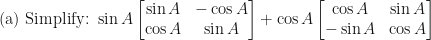 \displaystyle \text{(a) Simplify: } \sin A \begin{bmatrix} \sin A & -\cos A \\ \cos A & \sin A \end{bmatrix} + \cos A \begin{bmatrix} \cos A & \sin A \\ -\sin A & \cos A \end{bmatrix} 