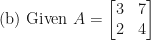 \displaystyle \text{(b) Given } A = \begin{bmatrix} 3 & 7 \\ 2 & 4 \end{bmatrix} 