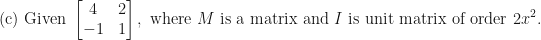 \displaystyle \text{(c) Given } \begin{bmatrix} 4 & 2 \\ -1 & 1 \end{bmatrix} , \text{ where } M \text{ is a matrix and } I  \text{ is unit matrix of order } 2x^2 .