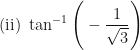 \displaystyle \text{(ii) } \tan^{-1} \Bigg(  -\frac{1}{\sqrt{3}} \Bigg) 