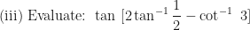 \displaystyle \text{(iii) Evaluate: } \tan \ [ 2 \tan^{-1} \frac{1}{2} - \cot^{-1} \ 3] 