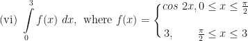\displaystyle \text{(vi) } \int \limits_{0}^{3} f(x) \ dx , \text{ where } f(x) = \Bigg \{ \begin{matrix} cos \ 2x, 0 \leq x \leq \frac{\pi}{2} \\ \\ 3, \ \ \ \ \ \ \frac{\pi}{2} \leq x \leq 3 \end{matrix} 