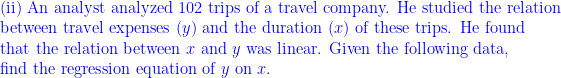 \displaystyle \text{ (ii) An analyst analyzed 102 trips of a travel company. He studied the relation } \\ \text{ between travel expenses } (y) \text{ and the duration } (x) \text{ of these trips. He found } \\ \text{ that the relation between } x \text{ and } y \text{ was linear. Given the following data,} \\ \text{  find the regression equation of } y \text{ on } x.   