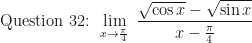 \displaystyle \text{ Question 32: }  \lim \limits_{x \to \frac{\pi}{4} } \ \frac{\sqrt{\cos x} - \sqrt{\sin x}}{x - \frac{\pi}{4}} 