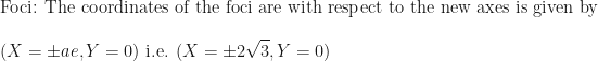 \displaystyle \text{Foci: The coordinates of the foci are with respect to the new axes is given by } \\ \\ ( X=\pm ae, Y=0) \text{ i.e. } (X=\pm 2\sqrt{3}, Y=0) 