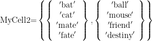 \displaystyle \text{My}\text{Cell2=}\left\{ {\left\{ {\begin{array}{*{20}{c}} {'\text{bat}'} \\ {'\text{cat}'} \\ {'\text{mate}'} \\ {'\text{fate}'} \end{array}} \right\},\left\{ {\begin{array}{*{20}{c}} {'\text{ball}'} \\ {'\text{mouse}'} \\ {'\text{friend}'} \\ {'\text{destiny}'} \end{array}} \right\}} \right\}