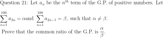\displaystyle \text{Question 21: Let } a_n \text{ be the }  n^{th} \text{ term of the G.P. of positive numbers. Let }  \\ \\  \sum \limits_{n=1}^{100} a_{2n} = \alpha \text{and } \sum \limits_{n=1}^{100} a_{2n-1} = \beta , \text{ such that } \alpha \neq \beta . \\ \\ \text{ Prove that the common ratio of the G.P. is } \frac{\alpha }{ \beta} .