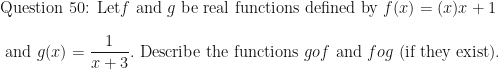 \displaystyle \text{Question 50:  Let} f \text{ and } g \text{ be real functions defined by } f(x) = (x){x+1} \\ \\ \text{ and } g(x) = \frac {1}{x+3}. \text{ Describe the functions } gof \text{ and } fog \text{ (if they exist). } 