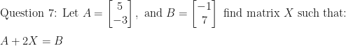 \displaystyle \text{Question 7:  Let } A = \begin{bmatrix} 5    \\  -3  \end{bmatrix} , \text{ and } B= \begin{bmatrix} -1 \\ 7  \end{bmatrix}  \text{ find matrix } X \text{ such that:} \\ \\ A + 2X = B   