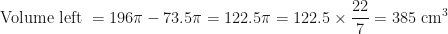 \displaystyle \text{Volume left  } = 196 \pi - 73.5 \pi = 122.5 \pi = 122.5 \times \frac{22}{7} = 385 \text{ cm}^3 
