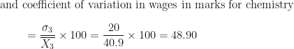 \displaystyle \text{and coefficient of variation  in wages in marks for chemistry  } \\ \\ { \hspace{1.0cm} = \frac{\sigma_3}{\overline{X_3}} \times 100 = \frac{20}{40.9} \times 100 =48.90 } 