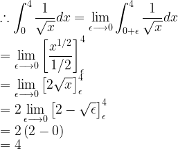 \displaystyle \therefore \int _{ 0 }^{ 4 }{ \frac { 1 }{ \sqrt { x } } } dx=\lim _{ \epsilon \longrightarrow 0 }{ \int _{ 0+\epsilon }^{ 4 }{ \frac { 1 }{ \sqrt { x } } } } dx\\ =\lim _{ \epsilon \longrightarrow 0 }{ { \left[ \frac { { x }^{ { 1 }/{ 2 } } }{ { 1 }/{ 2 } } \right] }_{ \epsilon }^{ 4 } } \\ =\lim _{ \epsilon \longrightarrow 0 }{ { \left[ 2\sqrt { x } \right] }_{ \epsilon }^{ 4 } } \\ =2\lim _{ \epsilon \longrightarrow 0 }{ { \left[ 2-\sqrt { \epsilon } \right] }_{ \epsilon }^{ 4 } } \\ =2\left( 2-0 \right) \\ =4  