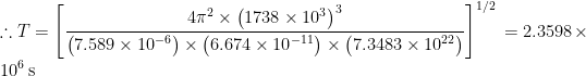 \displaystyle \therefore T={{\left[ {\frac{{4{{\pi }^{2}}\times {{{\left( {1738\times {{{10}}^{3}}} \right)}}^{3}}}}{{\left( {7.589\times {{{10}}^{{-6}}}} \right)\times \left( {6.674\times {{{10}}^{{-11}}}} \right)\times \left( {7.3483\times {{{10}}^{{22}}}} \right)}}} \right]}^{{{1}/{2}\;}}}=2.3598\times {{10}^{6}}\,\text{s}