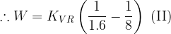 \displaystyle \therefore W={{K}_{{VR}}}\left( {\frac{1}{{1.6}}-\frac{1}{8}} \right)\,\,(\text{II})