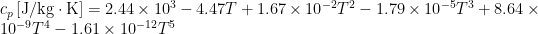 \displaystyle {{c}_{p}}\left[ {\text{J/kg}\cdot \text{K}} \right]=2.44\times {{10}^{3}}-4.47T+1.67\times {{10}^{{-2}}}{{T}^{2}}-1.79\times {{10}^{{-5}}}{{T}^{3}}+8.64\times {{10}^{{-9}}}{{T}^{4}}-1.61\times {{10}^{{-12}}}{{T}^{5}}
