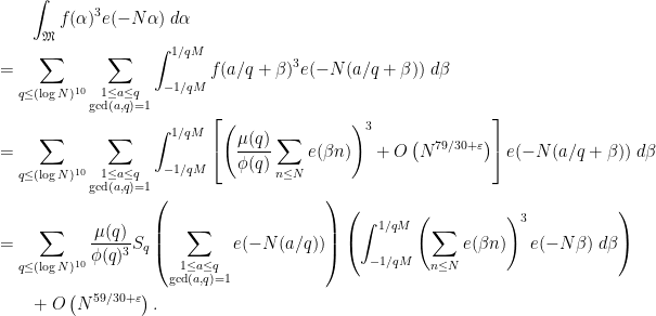 \displaystyle  \begin{aligned} 	&\qquad \int_{\mathfrak M} f(\alpha)^3e(-N\alpha) \; d\alpha \\ 	&= \sum_{q \le (\log N)^{10}} \sum_{\substack{1 \le a \le q \\ \gcd(a,q)=1}} 	\int_{-1/qM}^{1/qM} f(a/q+\beta)^3e(-N(a/q+\beta)) \; d\beta \\ 	&= \sum_{q \le (\log N)^{10}} \sum_{\substack{1 \le a \le q \\ \gcd(a,q)=1}} 		\int_{-1/qM}^{1/qM}\left[\left(\frac{\mu(q)}{\phi(q)}\sum_{n \le N}e(\beta n)\right)^3 		+ O\left(N^{79/30+\varepsilon}\right)\right]e(-N(a/q+\beta)) \; d\beta \\ 	&=\sum_{q \le (\log N)^{10}} \frac{\mu(q)}{\phi(q)^3} S_q 		\left(\sum_{\substack{1 \le a \le q \\ \gcd(a,q)=1}} e(-N(a/q))\right) 		\left( \int_{-1/qM}^{1/qM}\left(\sum_{n \le N}e(\beta n)\right)^3e(-N\beta) 		\; d\beta \right ) \\ 	&\qquad +O\left(N^{59/30+\varepsilon}\right). \end{aligned} 