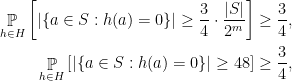 \displaystyle  \begin{aligned} \mathop{\mathbb P}_{h\in H} \left[ | \{ a\in S: h(a)=0 \} | \geq \frac 34 \cdot \frac{ |S| }{2^m}\right] & \geq \frac{3}{4},\\ \mathop{\mathbb P}_{h\in H} \left[ | \{a\in S: h(a)=0 \} | \geq 48 \right] & \geq \frac{3}{4},\\ \end{aligned} 