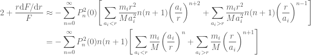 \displaystyle  \begin{aligned}  2 + \frac{r \mathrm{d} F / \mathrm{d} r}{F} &\approx  -\sum_{n=0}^\infty P_n^2(0) \Bigg[  \sum_{a_i < r}\frac{m_i r^2}{M a_i^2}n(n+1)\bigg(\frac{a_i}{r}\bigg)^{n+2}  + \sum_{a_i > r}\frac{m_i r^2}{M a_i^2}n(n+1)\bigg(\frac{r}{a_i}\bigg)^{n-1}\Bigg] \\  &=  -\sum_{n=0}^\infty P_n^2(0) n(n+1)\Bigg[  \sum_{a_i < r}\frac{m_i}{M}\bigg(\frac{a_i}{r}\bigg)^n  + \sum_{a_i > r}\frac{m_i}{M}\bigg(\frac{r}{a_i}\bigg)^{n+1}\Bigg]  \end{aligned}  