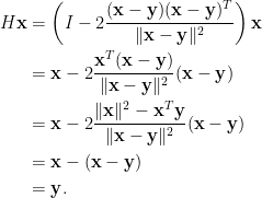 \displaystyle  \begin{aligned}  H\mathbf{x}&=\left(I-2\frac{(\mathbf{x-y})(\mathbf{x}-\mathbf{y})^T}{\Vert\mathbf{x}-\mathbf{y}\Vert^2}\right)\mathbf{x}\\  &=\mathbf{x}-2\frac{\mathbf{x}^T(\mathbf{x}-\mathbf{y})}{\Vert\mathbf{x}-\mathbf{y}\Vert^2}(\mathbf{x}-\mathbf{y})\\  &=\mathbf{x}-2\frac{\Vert\mathbf{x}\Vert^2-\mathbf{x}^T\mathbf{y}}{\Vert\mathbf{x}-\mathbf{y}\Vert^2}(\mathbf{x}-\mathbf{y})\\  &=\mathbf{x}-(\mathbf{x}-\mathbf{y})\\  &=\mathbf{y}.  \end{aligned}